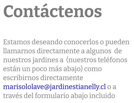 Contáctenos  Estamos deseando conocerlos o pueden  llamarnos directamente a algunos  de nuestros jardines a  (nuestros teléfonos están un poco más abajo) como escribirnos directamente marisololave@jardinestianelly.cl o a través del formulario abajo incluido